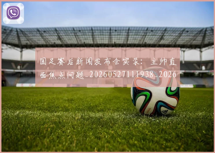 国足赛后新闻发布会实录：主帅直面焦点问题_20260527111938_20260609132354
