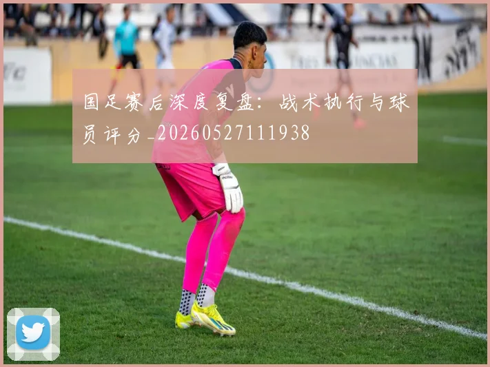 国足赛后深度复盘：战术执行与球员评分_20260527111938