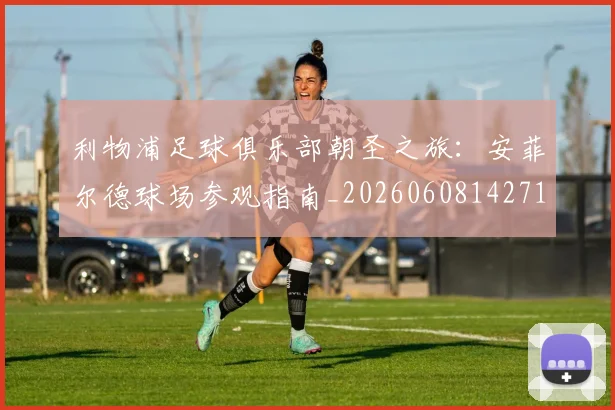 利物浦足球俱乐部朝圣之旅:安菲尔德球场参观指南_20260608142714