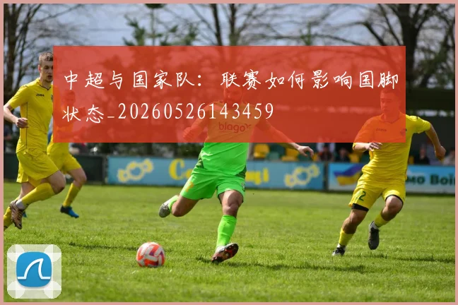 中超与国家队：联赛如何影响国脚状态_20260526143459