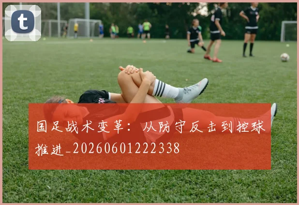 国足战术变革:从防守反击到控球推进_20260601222338