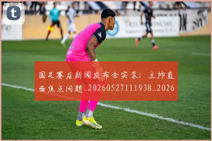 国足赛后新闻发布会实录：主帅直面焦点问题_20260527111938_20260609132354